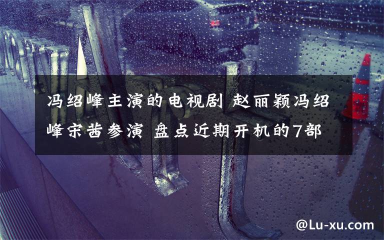 冯绍峰主演的电视剧 赵丽颖冯绍峰宋茜参演 盘点近期开机的7部电视剧