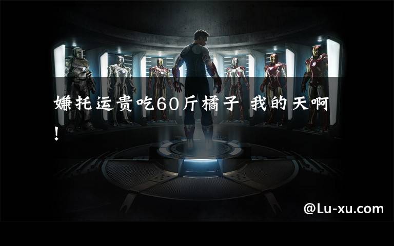  嫌托运贵吃60斤橘子 我的天啊！