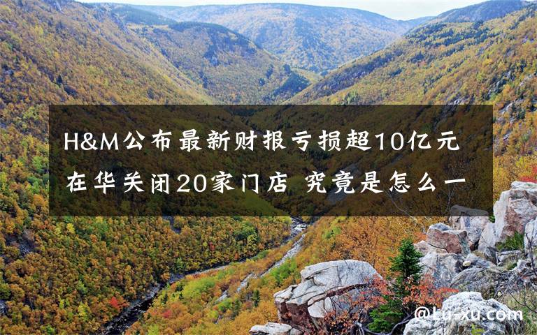 H&M公布最新财报亏损超10亿元 在华关闭20家门店 究竟是怎么一回事?