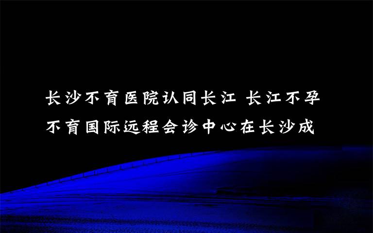 长沙不育医院认同长江 长江不孕不育国际远程会诊中心在长沙成立