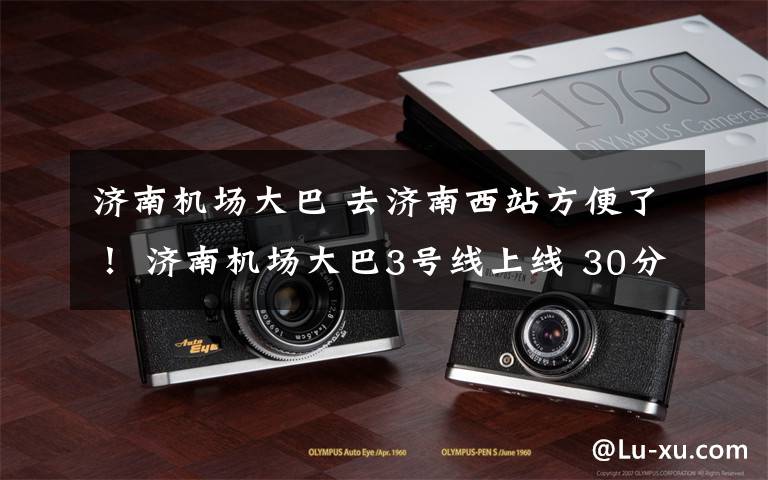 济南机场大巴 去济南西站方便了! 济南机场大巴3号线上线 30分钟一班 票价20元