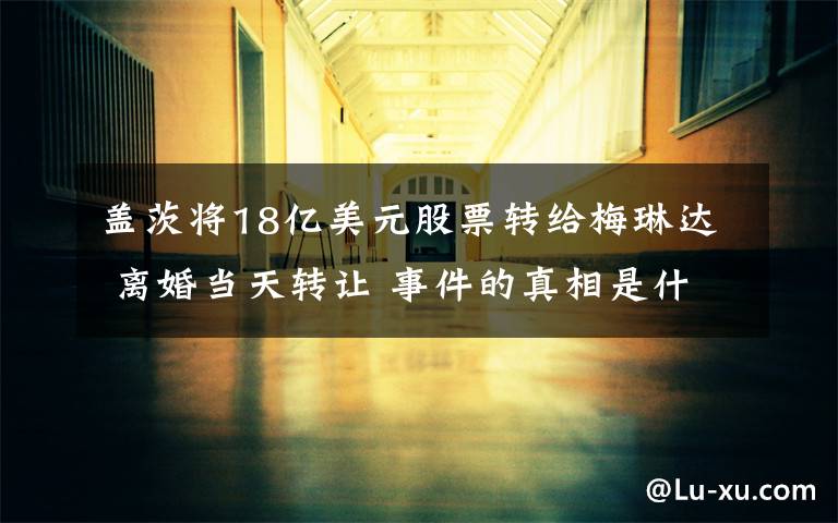 盖茨将18亿美元股票转给梅琳达 离婚当天转让 事件的真相是什么?