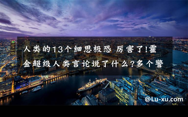 人类的13个细思极恐 厉害了!霍金超级人类言论说了什么?多个警告曝光令人细思极恐