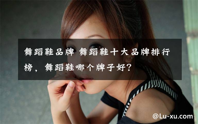 舞蹈鞋品牌 舞蹈鞋十大品牌排行榜,舞蹈鞋哪个牌子好?