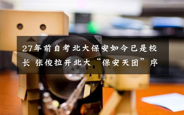 27年前自考北大保安如今已是校长 张俊拉开北大“保安天团”序幕 事件的真相是什么?