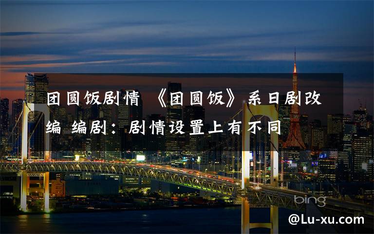 团圆饭剧情 《团圆饭》系日剧改编 编剧:剧情设置上有不同