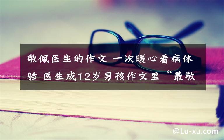 敬佩医生的作文 一次暖心看病体验 医生成12岁男孩作文里“最敬佩的人”
