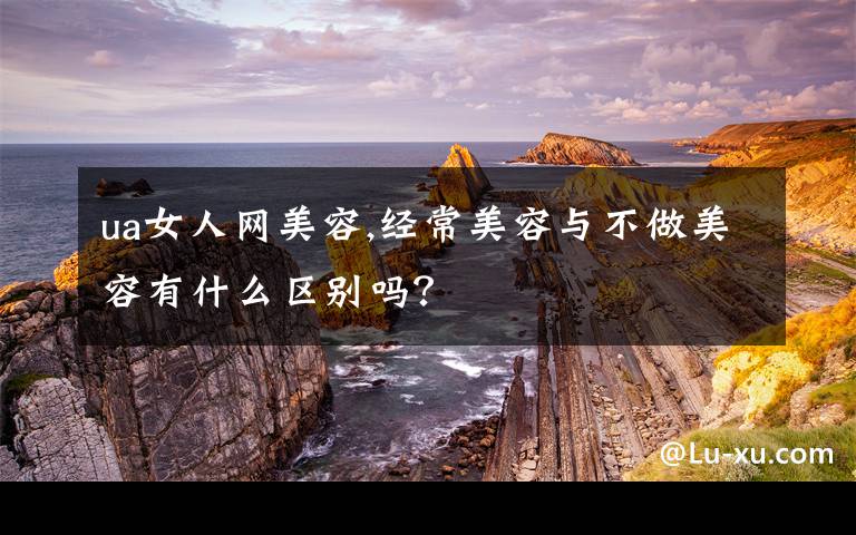 ua女人网美容,经常美容与不做美容有什么区别吗？