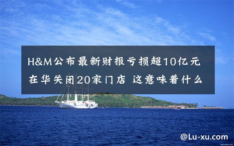 H&M公布最新财报亏损超10亿元 在华关闭20家门店 这意味着什么?