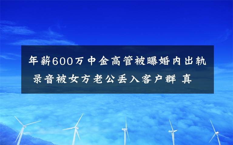 年薪600万中金高管被曝婚内出轨 录音被女方老公丢入客户群 真相到底是怎样的?