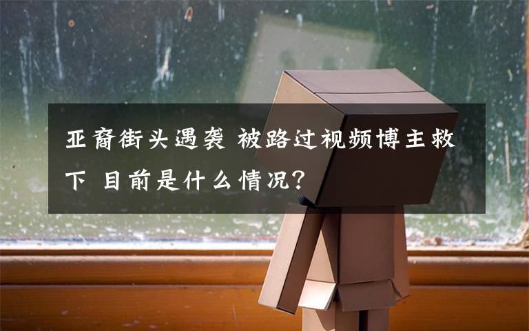 亚裔街头遇袭 被路过视频博主救下 目前是什么情况?