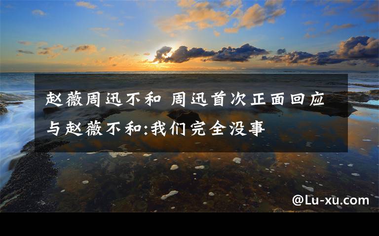 赵薇周迅不和 周迅首次正面回应与赵薇不和:我们完全没事