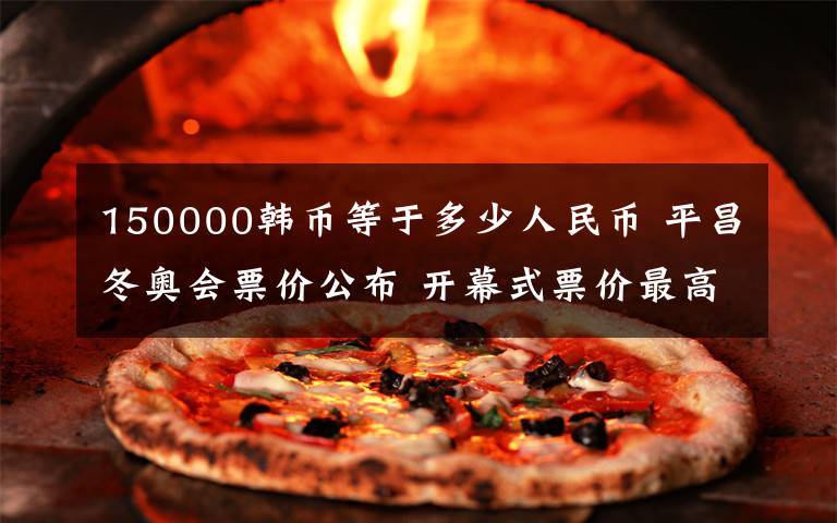 150000韩币等于多少人民币 平昌冬奥会票价公布 开幕式票价最高超8000元
