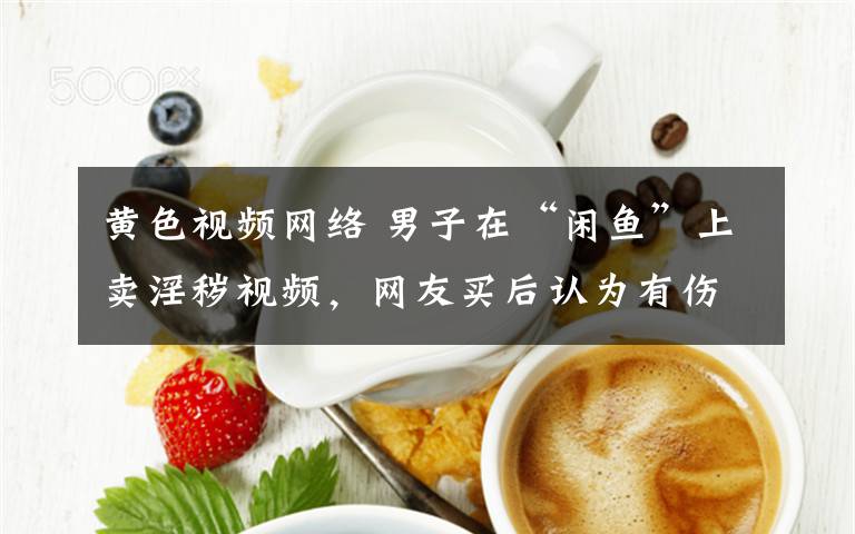 黄色视频网络 男子在“闲鱼”上卖淫秽视频,网友买后认为有伤网络风气报警