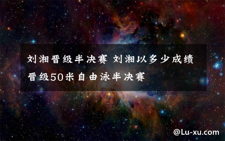 刘湘晋级半决赛 刘湘以多少成绩晋级50米自由泳半决赛