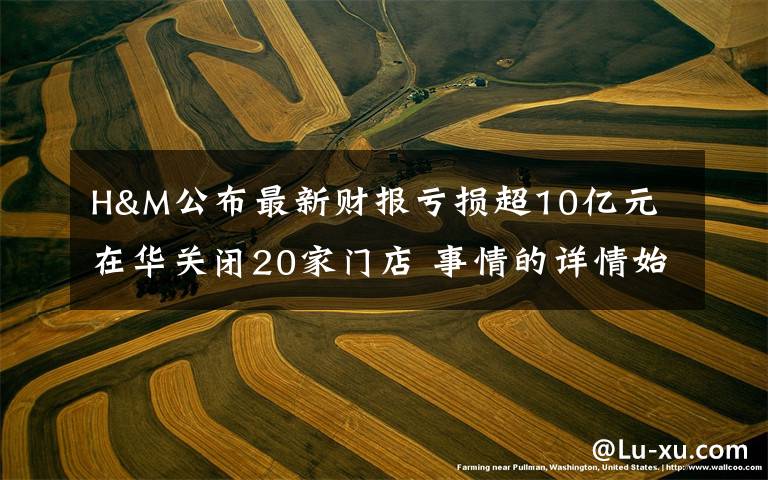 H&M公布最新财报亏损超10亿元 在华关闭20家门店 事情的详情始末是怎么样了!