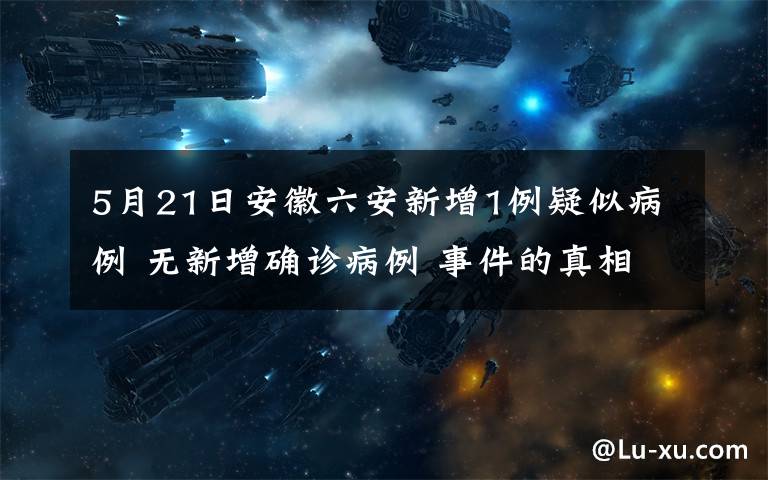 5月21日安徽六安新增1例疑似病例 无新增确诊病例 事件的真相是什么？