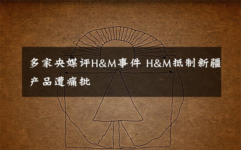 多家央媒评H&M事件 H&M抵制新疆产品遭痛批