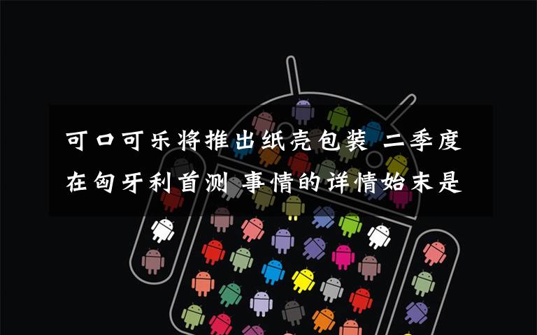 可口可乐将推出纸壳包装 二季度在匈牙利首测 事情的详情始末是怎么样了!