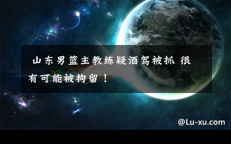 山东男篮主教练疑酒驾被抓 很有可能被拘留!