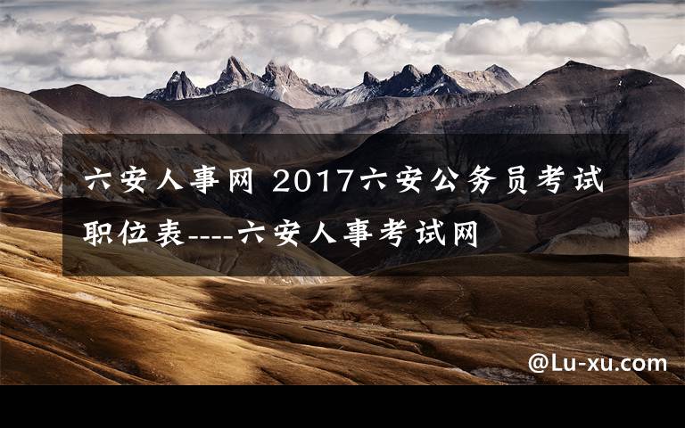 六安人事网 2017六安公务员考试职位表----六安人事考试网