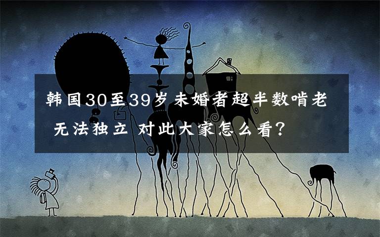 韩国30至39岁未婚者超半数啃老 无法独立 对此大家怎么看?