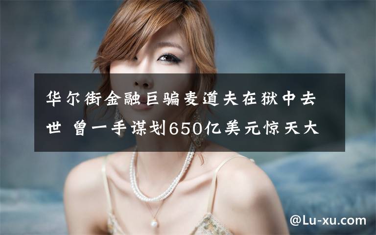 华尔街金融巨骗麦道夫在狱中去世 曾一手谋划650亿美元惊天大骗局 究竟是怎么一回事?