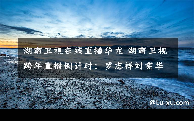 湖南卫视在线直播华龙 湖南卫视跨年直播倒计时:罗志祥刘宪华同台飙舞