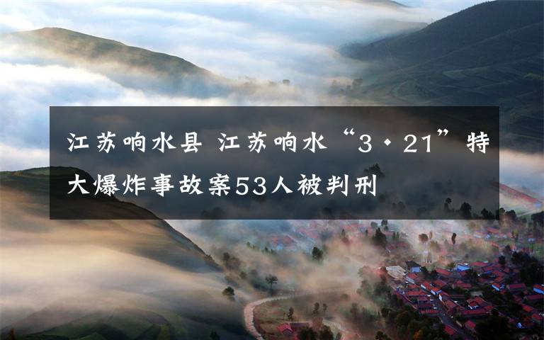 江苏响水县 江苏响水“3·21”特大爆炸事故案53人被判刑