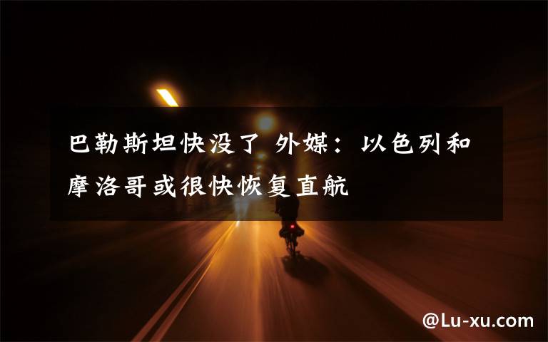 巴勒斯坦快没了 外媒:以色列和摩洛哥或很快恢复直航