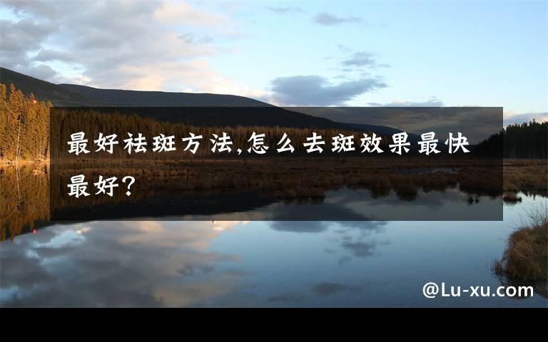最好祛斑方法,怎么去斑效果最快最好?