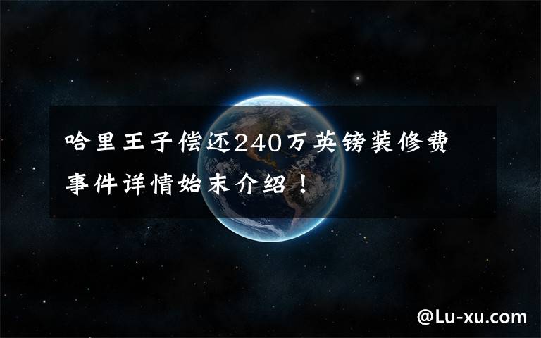 哈里王子偿还240万英镑装修费 事件详情始末介绍！