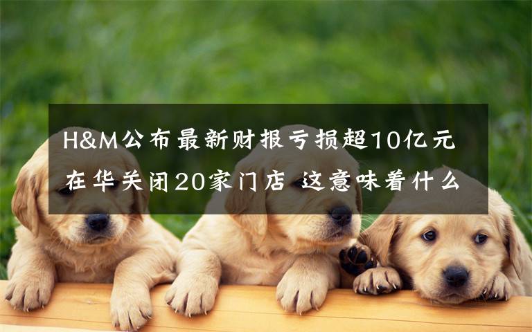 H&M公布最新财报亏损超10亿元 在华关闭20家门店 这意味着什么?
