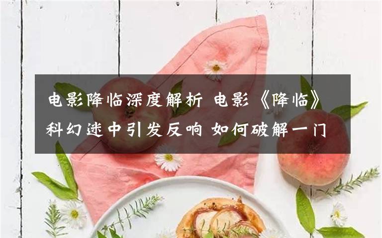 电影降临深度解析 电影《降临》科幻迷中引发反响 如何破解一门外星人的语言？