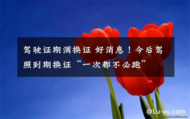 驾驶证期满换证 好消息!今后驾照到期换证“一次都不必跑”