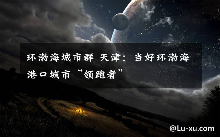 环渤海城市群 天津:当好环渤海港口城市“领跑者”