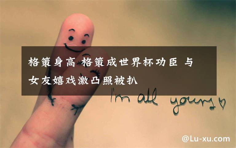 格策身高 格策成世界杯功臣 与女友嬉戏激凸照被扒