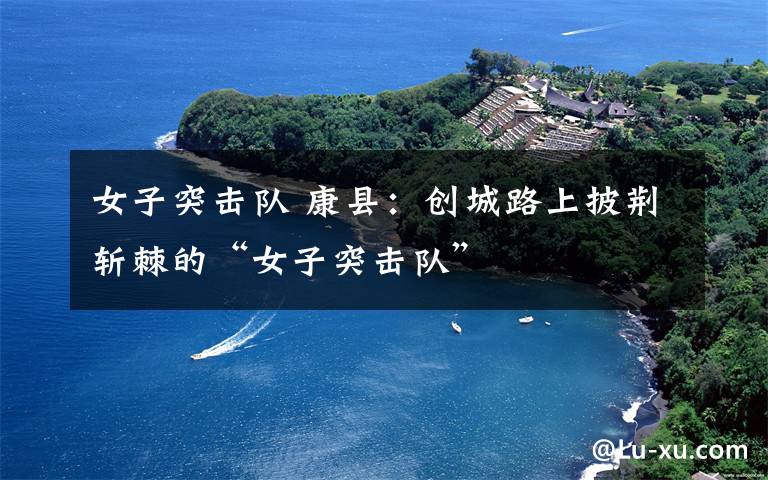 女子突击队 康县:创城路上披荆斩棘的“女子突击队”