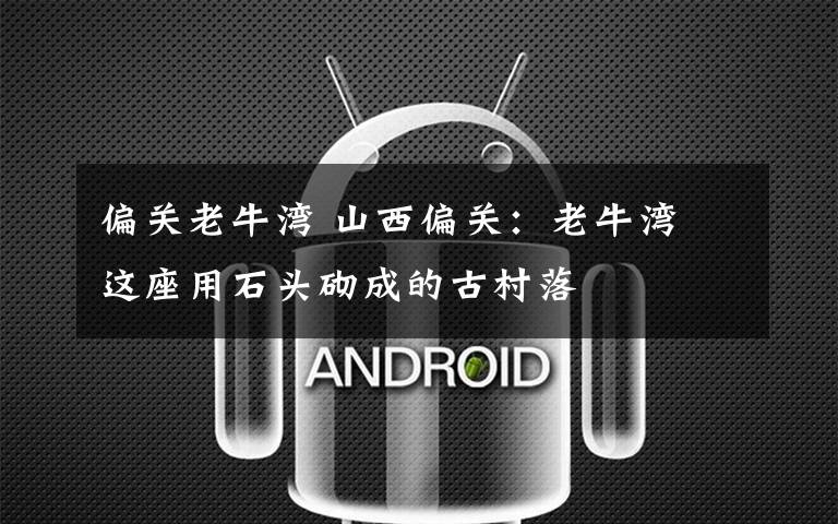 偏关老牛湾 山西偏关:老牛湾 这座用石头砌成的古村落