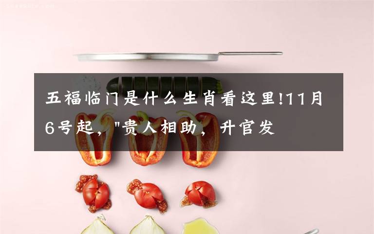 五福临门是什么生肖看这里!11月6号起，"贵人相助，升官发财"，五福临门的三大生肖，还有谁