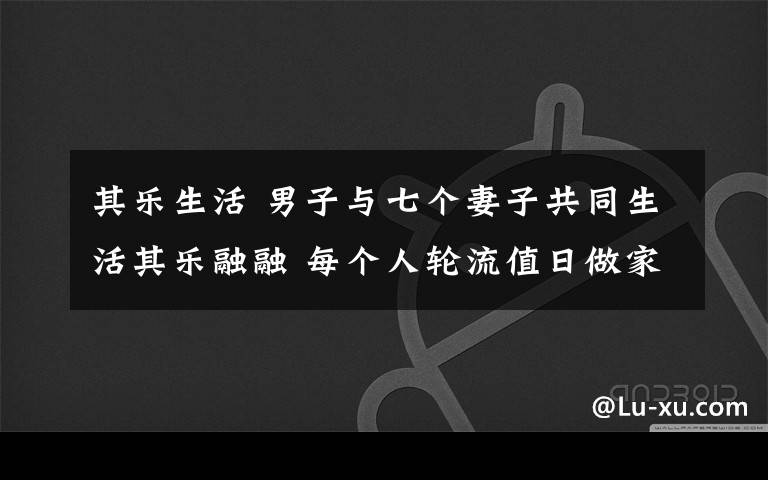 其乐生活 男子与七个妻子共同生活其乐融融 每个人轮流值日做家务