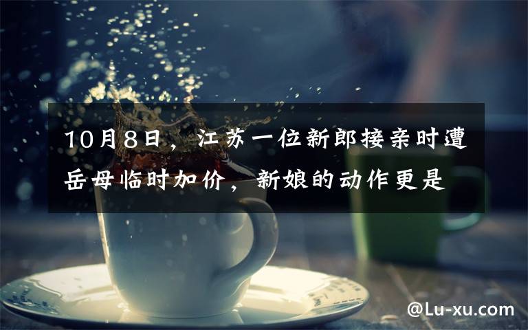 10月8日,江苏一位新郎接亲时遭岳母临时加价,新娘的动作更是让全场人尴尬不已。