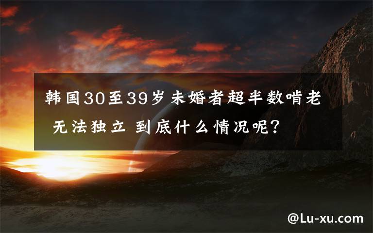 韩国30至39岁未婚者超半数啃老 无法独立 到底什么情况呢?
