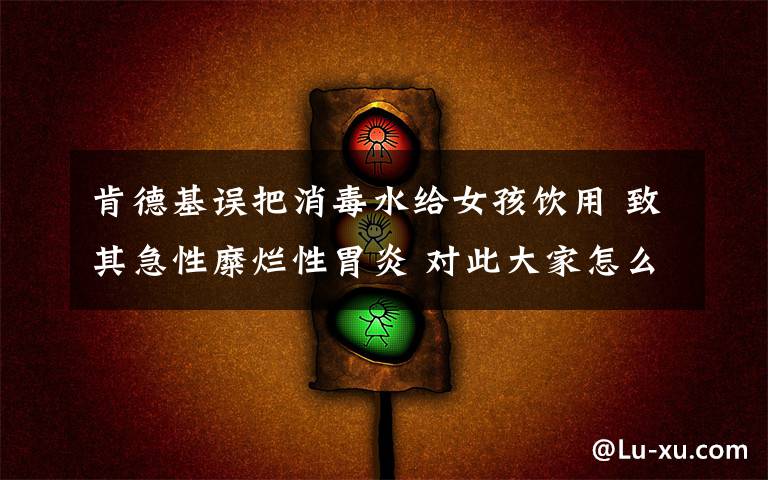 肯德基误把消毒水给女孩饮用 致其急性糜烂性胃炎 对此大家怎么看?