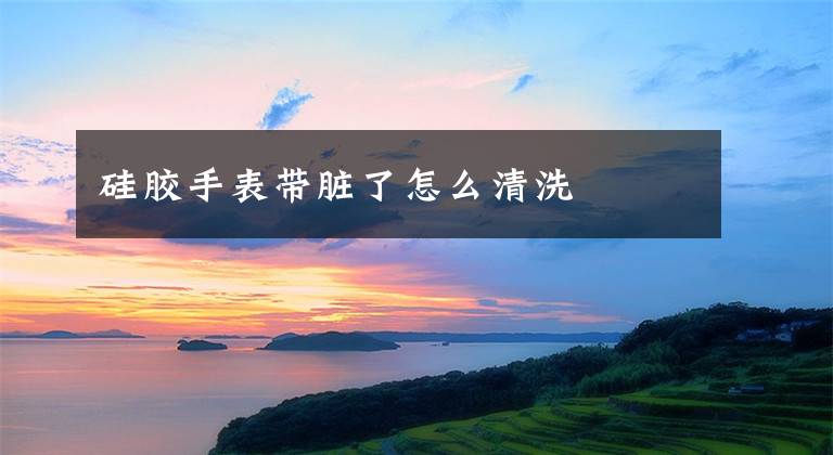 硅胶手表带脏了怎么清洗