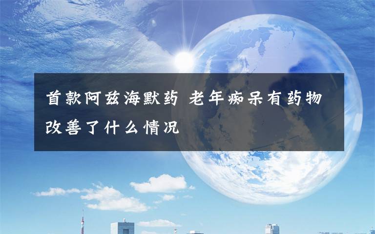 首款阿兹海默药 老年痴呆有药物改善了什么情况