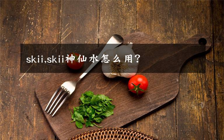 skii,skii神仙水怎么用？