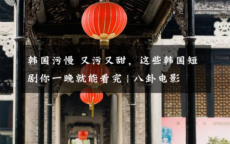 韩国污慢 又污又甜,这些韩国短剧你一晚就能看完 | 八卦电影