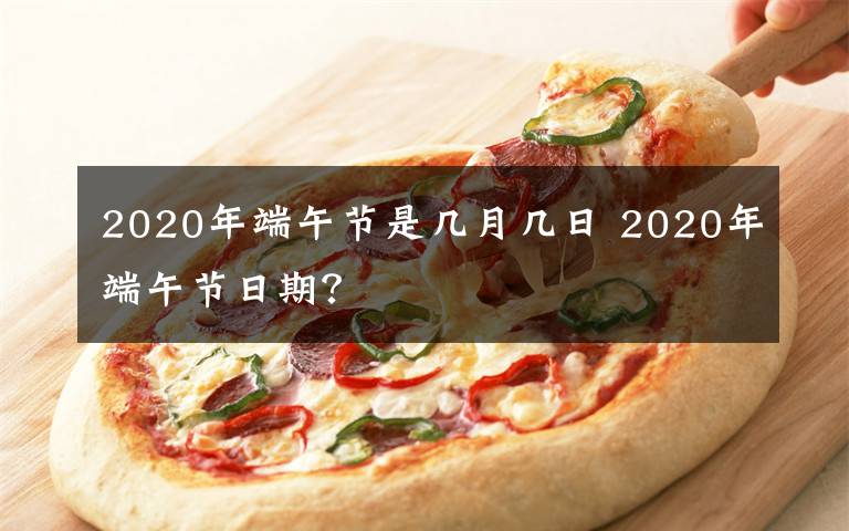 2020年端午节是几月几日 2020年端午节日期?