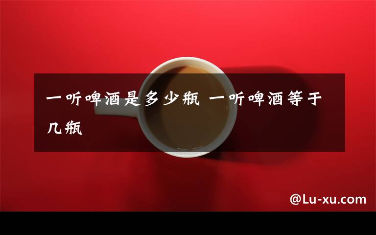 一听啤酒是多少瓶 一听啤酒等于几瓶